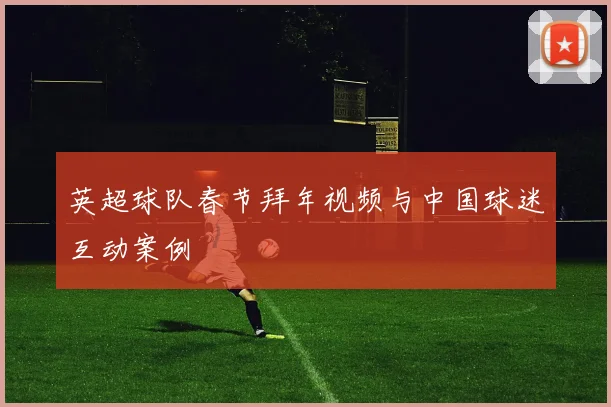 英超球队春节拜年视频与中国球迷互动案例