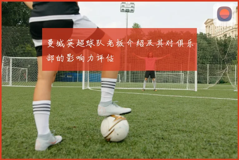 曼城英超球队老板介绍及其对俱乐部的影响力评估